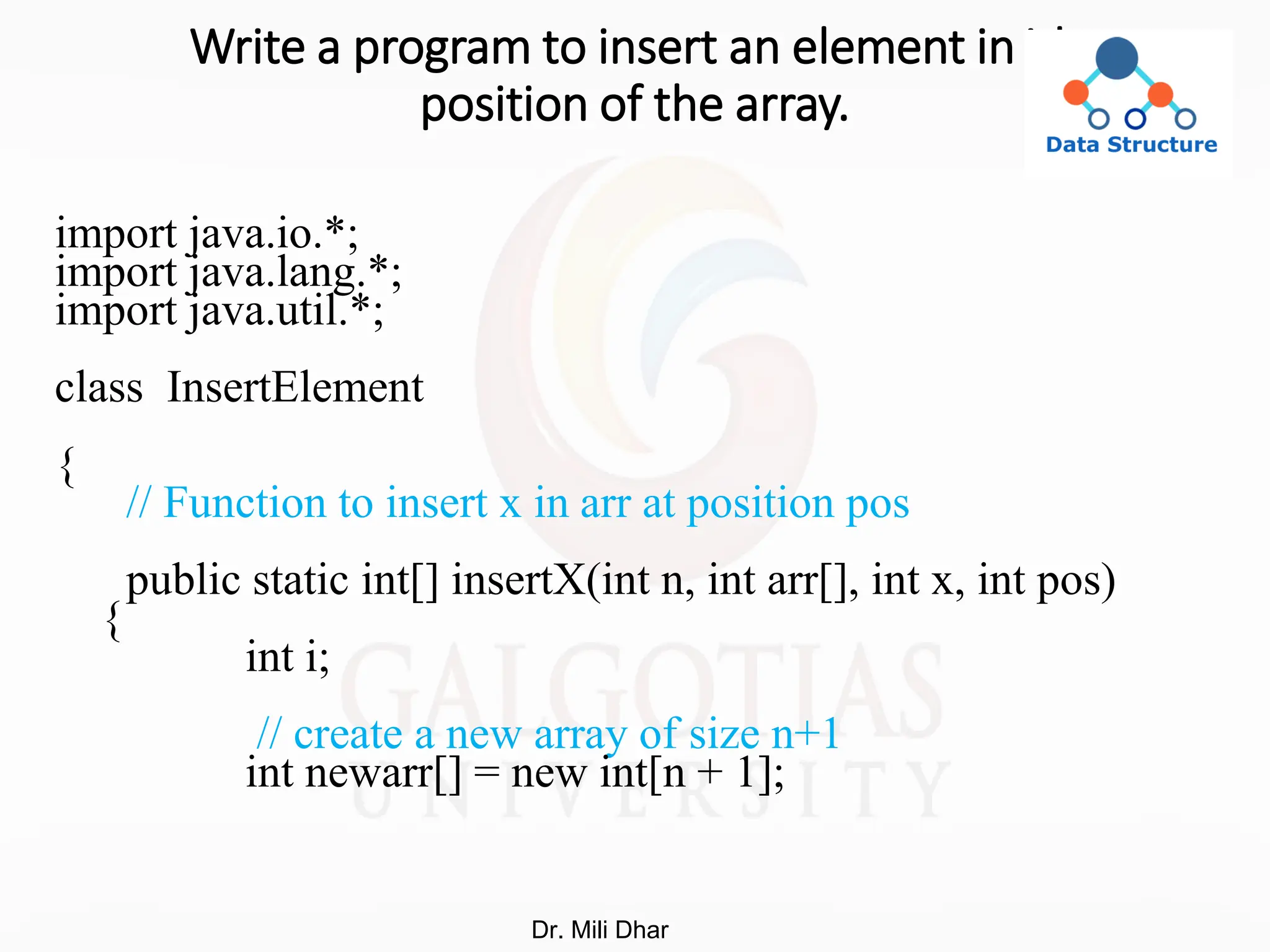 Write a program to insert an element in ith
position of the array.
import java.io.*;
import java.lang.*;
import java.util.*;
class InsertElement
{
// Function to insert x in arr at position pos
public static int[] insertX(int n, int arr[], int x, int pos)
{
int i;
// create a new array of size n+1
int newarr[] = new int[n + 1];
Dr. Mili Dhar
 