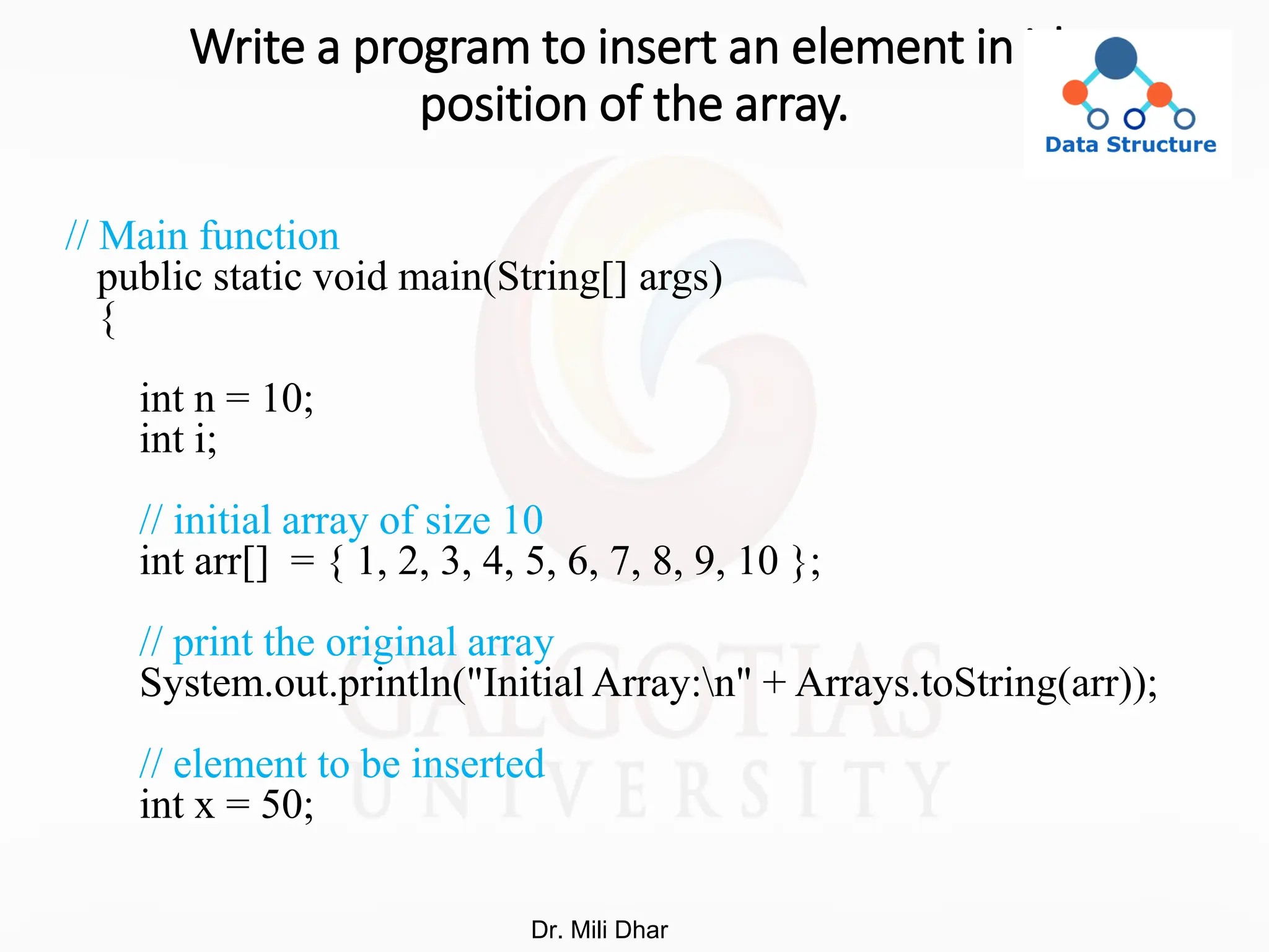 Write a program to insert an element in ith
position of the array.
// Main function
public static void main(String[] args)
{
int n = 10;
int i;
// initial array of size 10
int arr[] = { 1, 2, 3, 4, 5, 6, 7, 8, 9, 10 };
// print the original array
System.out.println("Initial Array:n" + Arrays.toString(arr));
// element to be inserted
int x = 50;
Dr. Mili Dhar
 