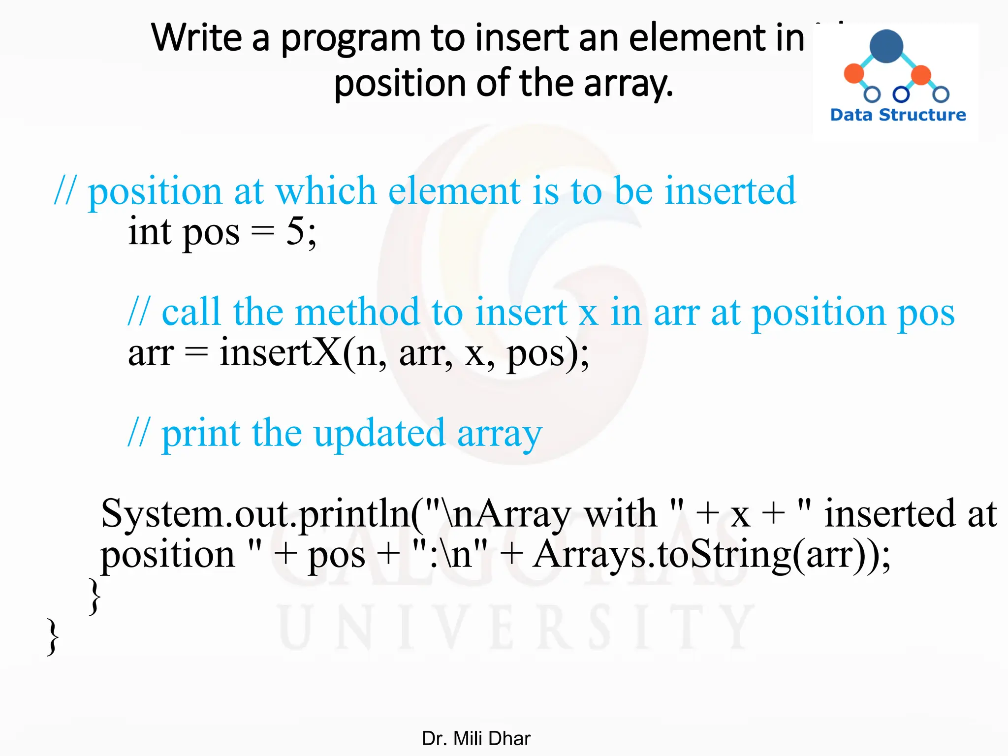 Write a program to insert an element in ith
position of the array.
// position at which element is to be inserted
int pos = 5;
// call the method to insert x in arr at position pos
arr = insertX(n, arr, x, pos);
// print the updated array
System.out.println("nArray with " + x + " inserted at
position " + pos + ":n" + Arrays.toString(arr));
}
}
Dr. Mili Dhar
 