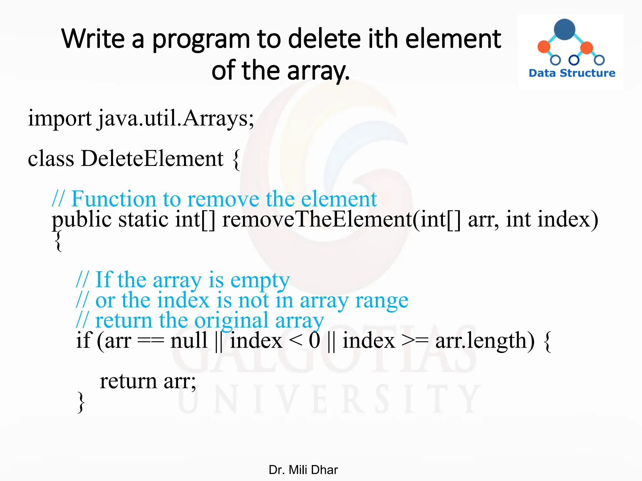 Write a program to delete ith element
of the array.
import java.util.Arrays;
class DeleteElement {
// Function to remove the element
public static int[] removeTheElement(int[] arr, int index)
{
// If the array is empty
// or the index is not in array range
// return the original array
if (arr == null || index < 0 || index >= arr.length) {
return arr;
}
Dr. Mili Dhar
 