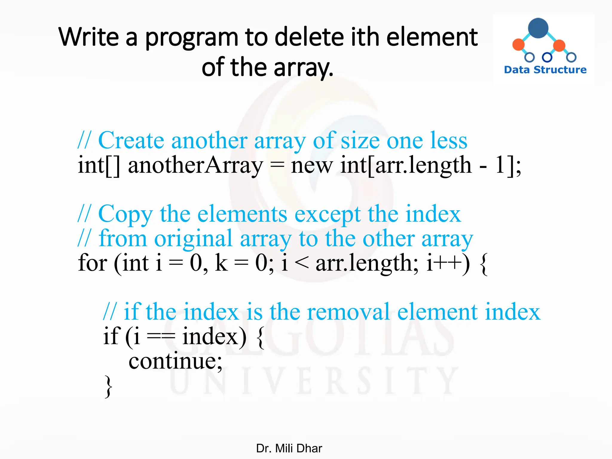 Write a program to delete ith element
of the array.
// Create another array of size one less
int[] anotherArray = new int[arr.length - 1];
// Copy the elements except the index
// from original array to the other array
for (int i = 0, k = 0; i < arr.length; i++) {
// if the index is the removal element index
if (i == index) {
continue;
}
Dr. Mili Dhar
 