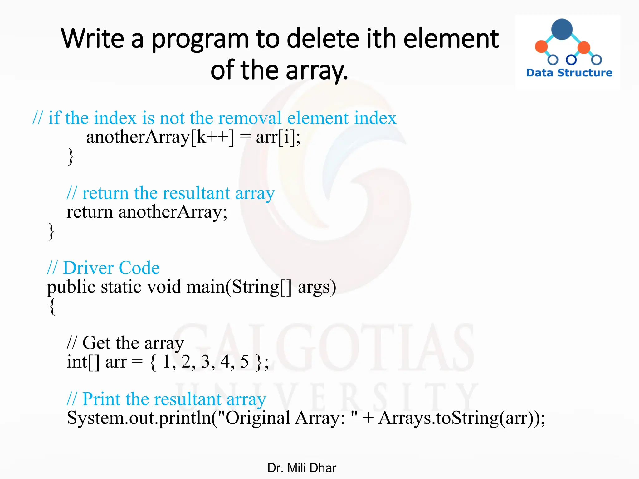 Write a program to delete ith element
of the array.
// if the index is not the removal element index
anotherArray[k++] = arr[i];
}
// return the resultant array
return anotherArray;
}
// Driver Code
public static void main(String[] args)
{
// Get the array
int[] arr = { 1, 2, 3, 4, 5 };
// Print the resultant array
System.out.println("Original Array: " + Arrays.toString(arr));
Dr. Mili Dhar
 