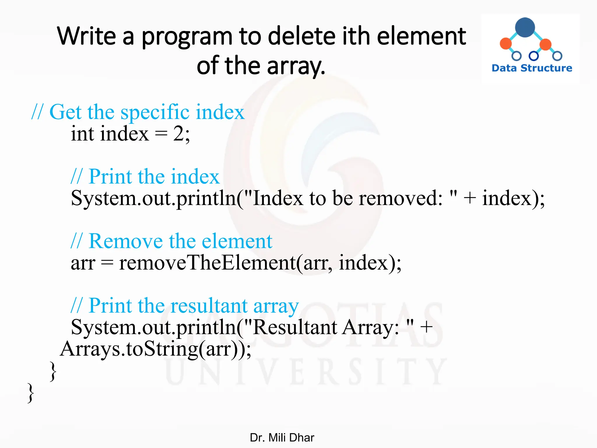 Write a program to delete ith element
of the array.
// Get the specific index
int index = 2;
// Print the index
System.out.println("Index to be removed: " + index);
// Remove the element
arr = removeTheElement(arr, index);
// Print the resultant array
System.out.println("Resultant Array: " +
Arrays.toString(arr));
}
}
Dr. Mili Dhar
 