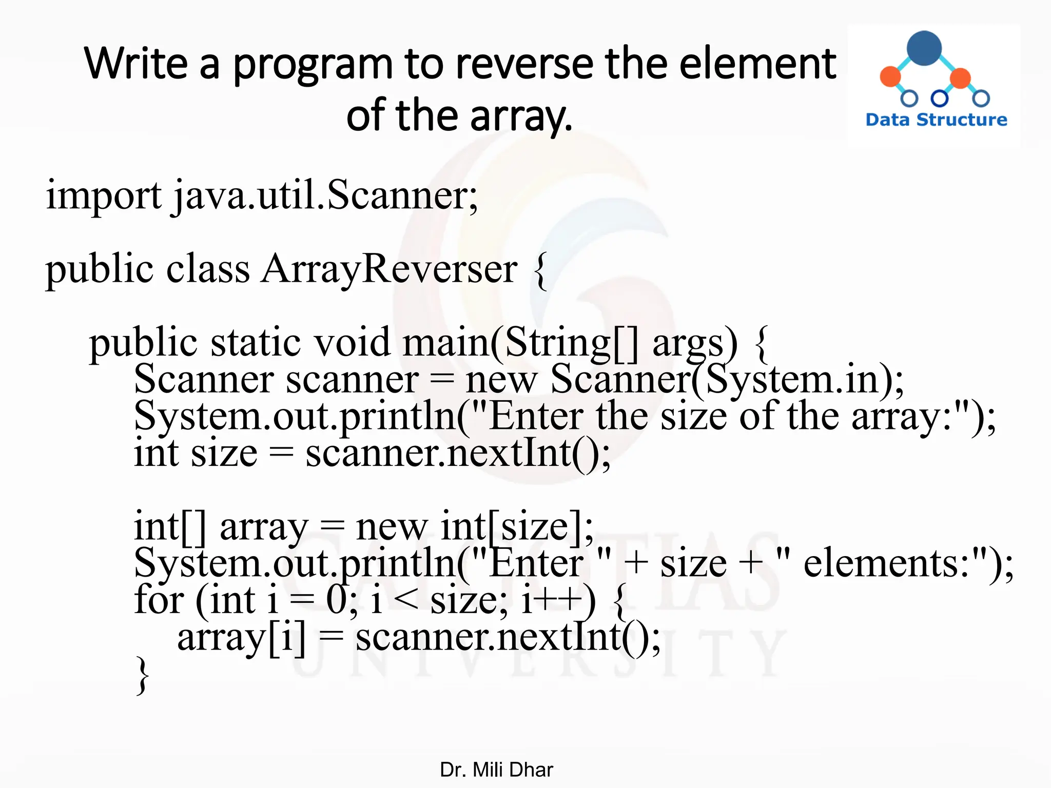 Write a program to reverse the element
of the array.
import java.util.Scanner;
public class ArrayReverser {
public static void main(String[] args) {
Scanner scanner = new Scanner(System.in);
System.out.println("Enter the size of the array:");
int size = scanner.nextInt();
int[] array = new int[size];
System.out.println("Enter " + size + " elements:");
for (int i = 0; i < size; i++) {
array[i] = scanner.nextInt();
}
Dr. Mili Dhar
 