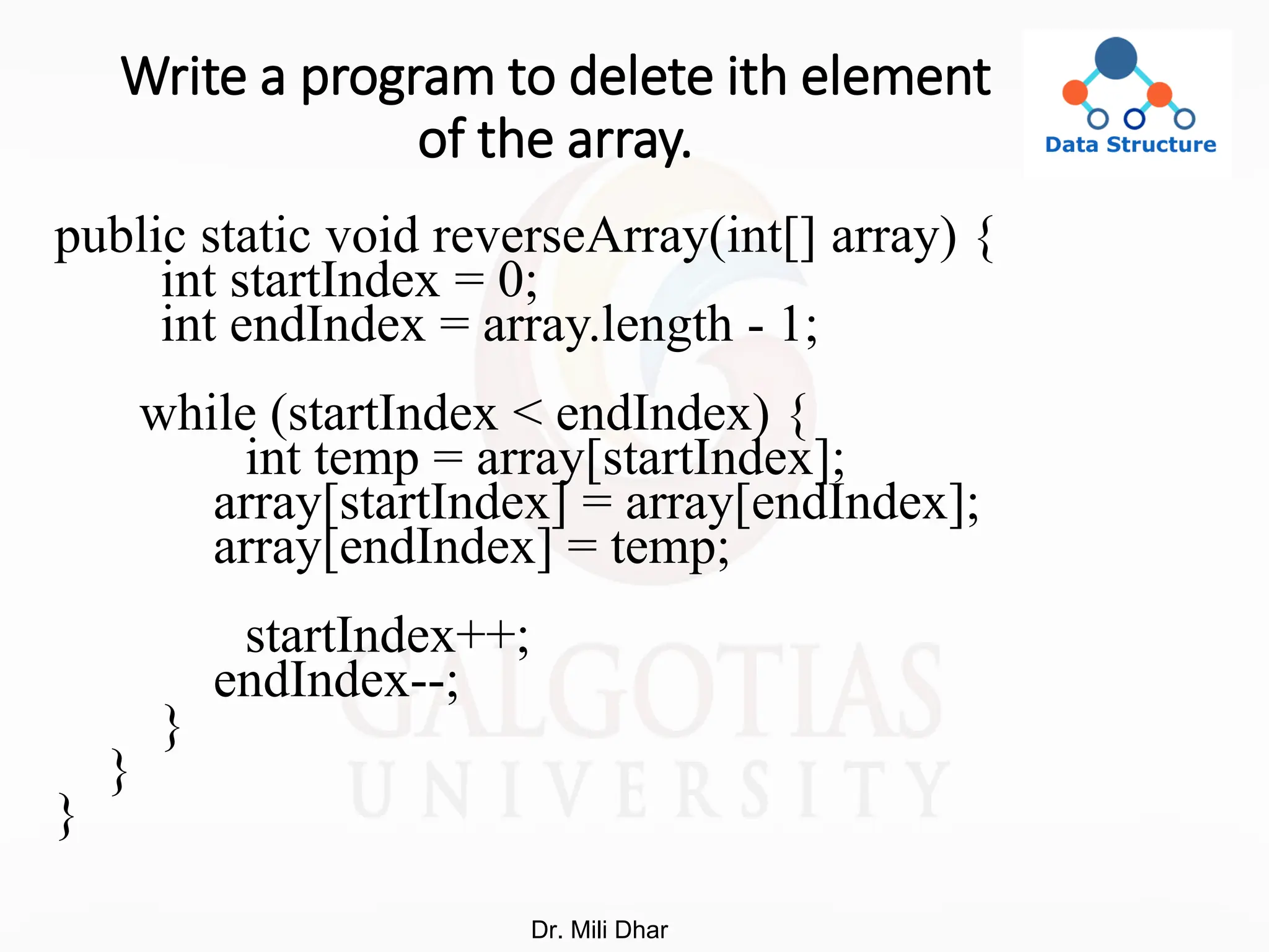 Write a program to delete ith element
of the array.
public static void reverseArray(int[] array) {
int startIndex = 0;
int endIndex = array.length - 1;
while (startIndex < endIndex) {
int temp = array[startIndex];
array[startIndex] = array[endIndex];
array[endIndex] = temp;
startIndex++;
endIndex--;
}
}
}
Dr. Mili Dhar
 