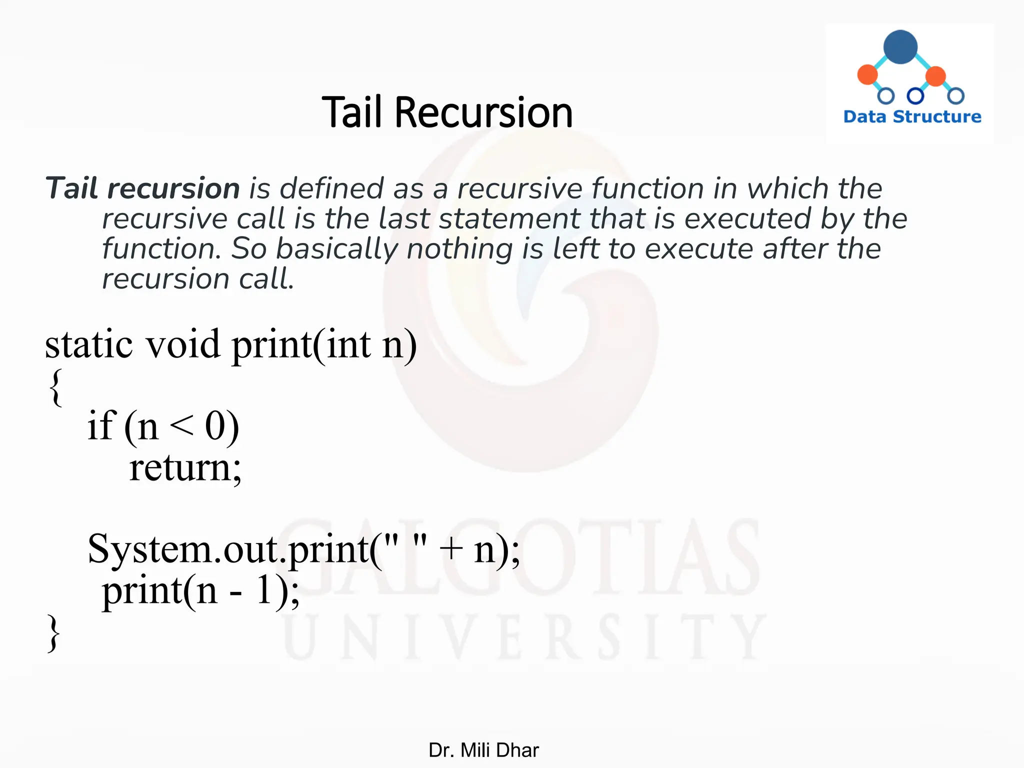 Tail Recursion
Tail recursion is defined as a recursive function in which the
recursive call is the last statement that is executed by the
function. So basically nothing is left to execute after the
recursion call.
static void print(int n)
{
if (n < 0)
return;
System.out.print(" " + n);
print(n - 1);
}
Dr. Mili Dhar
 