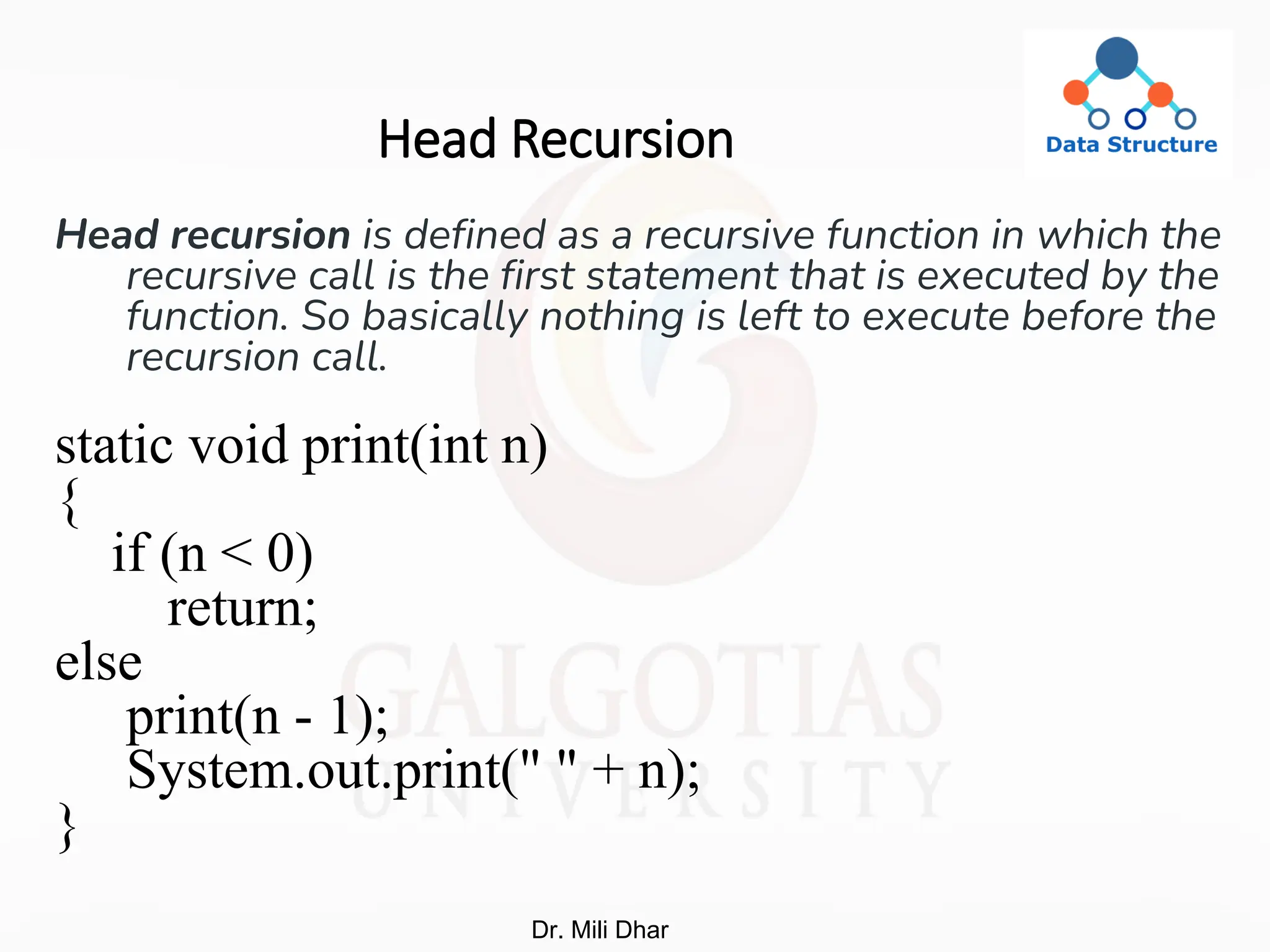 Head Recursion
Head recursion is defined as a recursive function in which the
recursive call is the first statement that is executed by the
function. So basically nothing is left to execute before the
recursion call.
static void print(int n)
{
if (n < 0)
return;
else
print(n - 1);
System.out.print(" " + n);
}
Dr. Mili Dhar
 