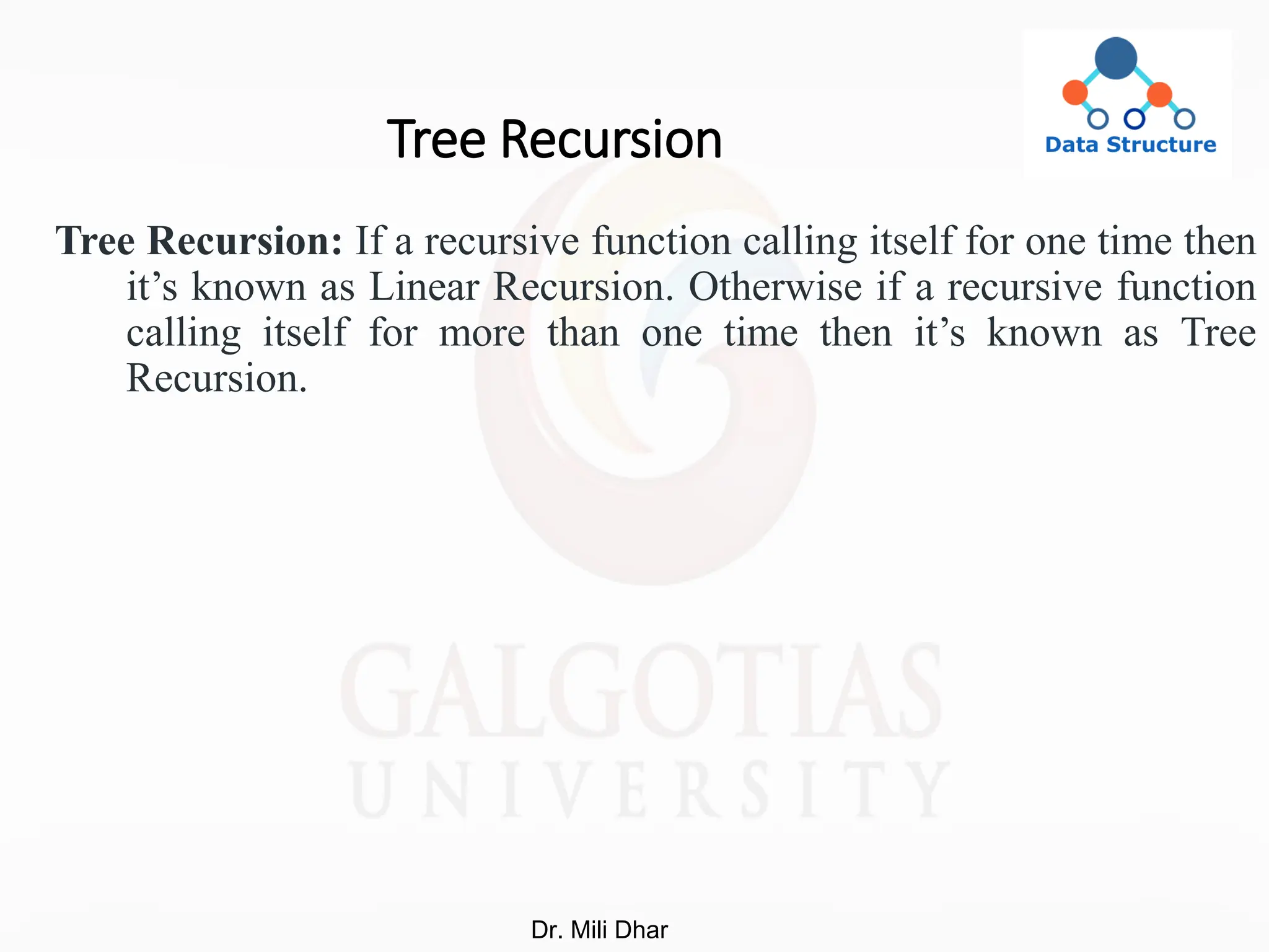 Tree Recursion
Tree Recursion: If a recursive function calling itself for one time then
it’s known as Linear Recursion. Otherwise if a recursive function
calling itself for more than one time then it’s known as Tree
Recursion.
Dr. Mili Dhar
 