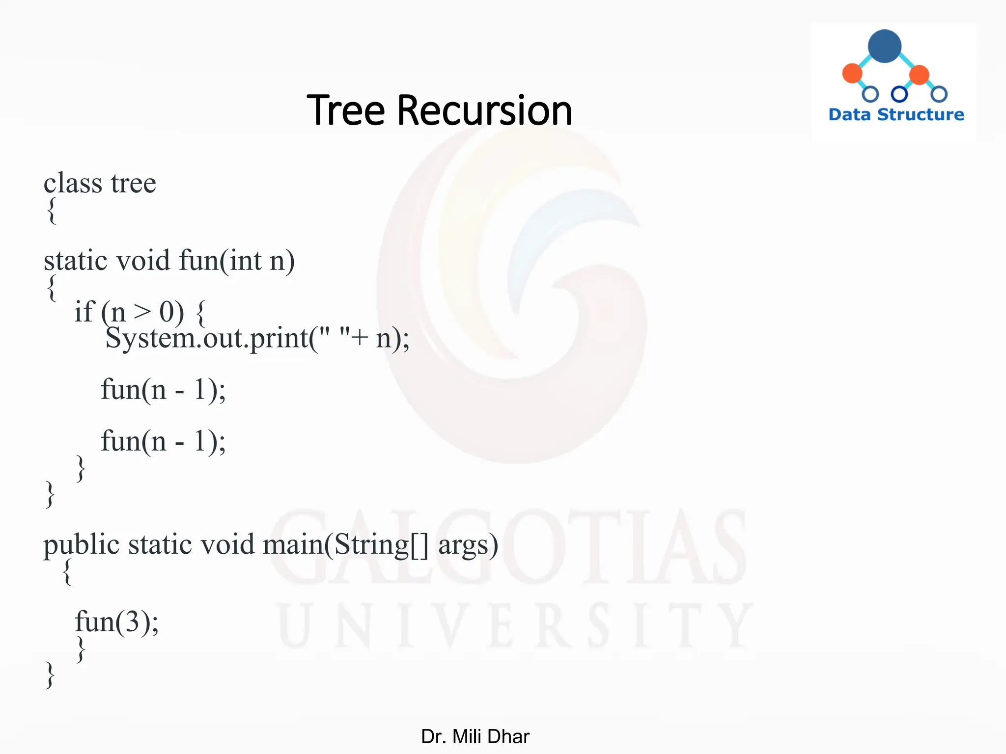 Tree Recursion
class tree
{
static void fun(int n)
{
if (n > 0) {
System.out.print(" "+ n);
fun(n - 1);
fun(n - 1);
}
}
public static void main(String[] args)
{
fun(3);
}
}
Dr. Mili Dhar
 