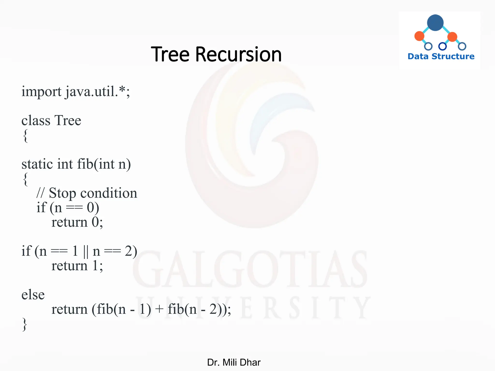 Tree Recursion
import java.util.*;
class Tree
{
static int fib(int n)
{
// Stop condition
if (n == 0)
return 0;
if (n == 1 || n == 2)
return 1;
else
return (fib(n - 1) + fib(n - 2));
}
Dr. Mili Dhar
 