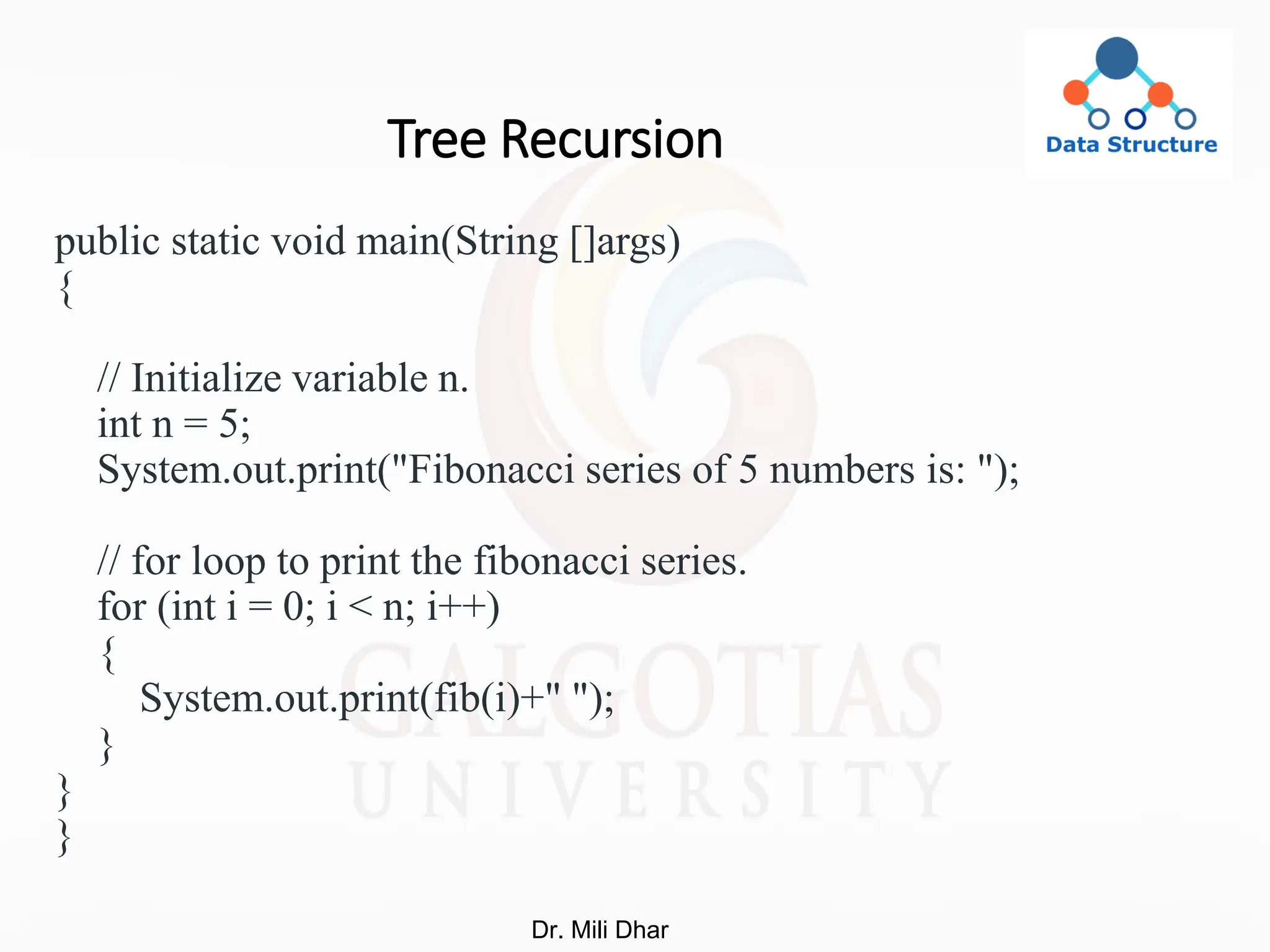 Tree Recursion
public static void main(String []args)
{
// Initialize variable n.
int n = 5;
System.out.print("Fibonacci series of 5 numbers is: ");
// for loop to print the fibonacci series.
for (int i = 0; i < n; i++)
{
System.out.print(fib(i)+" ");
}
}
}
Dr. Mili Dhar
 