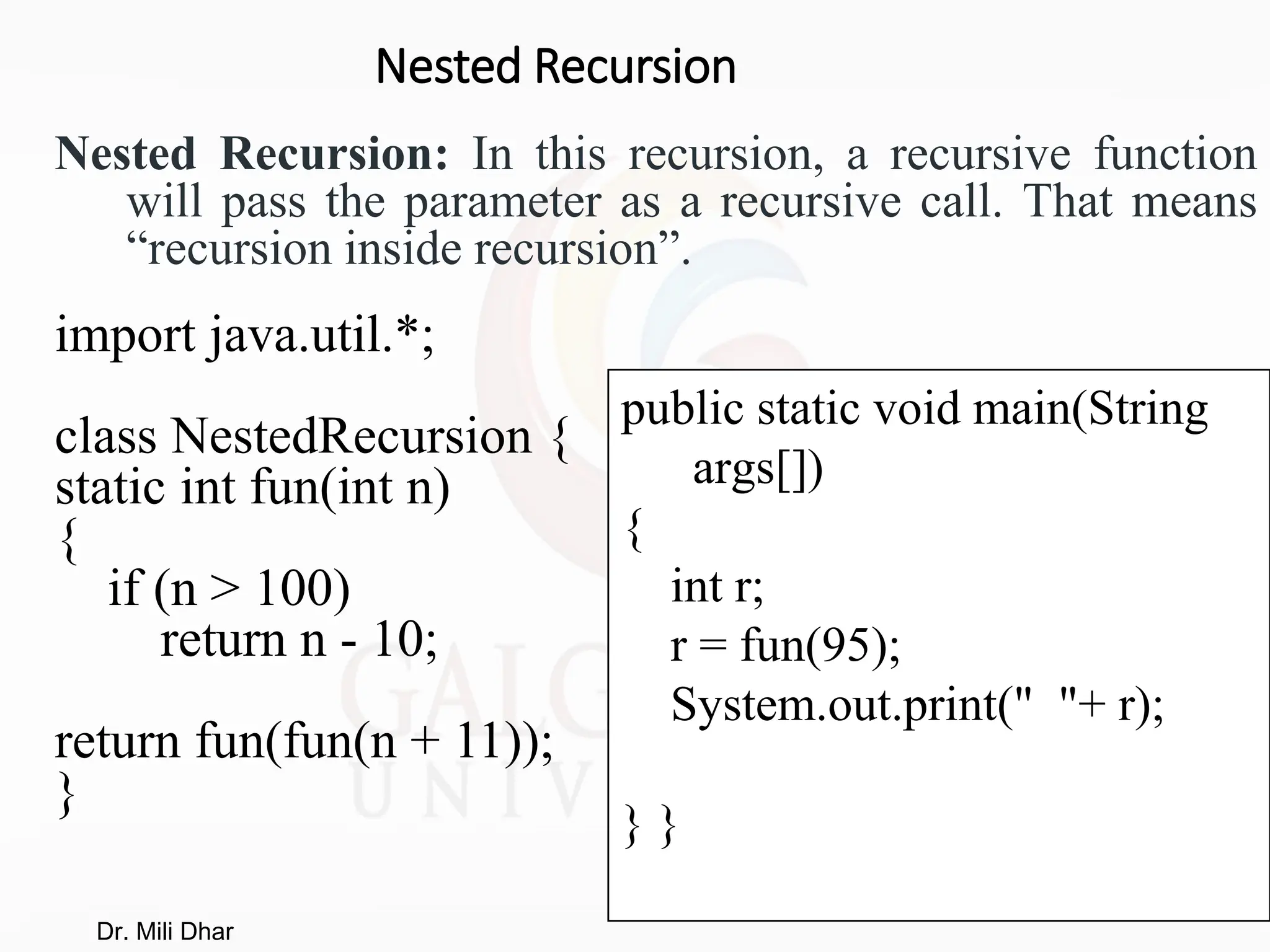 Nested Recursion
Nested Recursion: In this recursion, a recursive function
will pass the parameter as a recursive call. That means
“recursion inside recursion”.
import java.util.*;
class NestedRecursion {
static int fun(int n)
{
if (n > 100)
return n - 10;
return fun(fun(n + 11));
}
public static void main(String
args[])
{
int r;
r = fun(95);
System.out.print(" "+ r);
} }
Dr. Mili Dhar
 