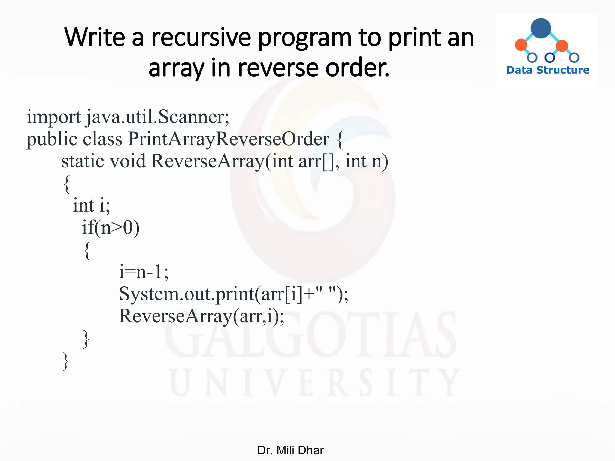 Write a recursive program to print an
array in reverse order.
import java.util.Scanner;
public class PrintArrayReverseOrder {
static void ReverseArray(int arr[], int n)
{
int i;
if(n>0)
{
i=n-1;
System.out.print(arr[i]+" ");
ReverseArray(arr,i);
}
}
Dr. Mili Dhar
 