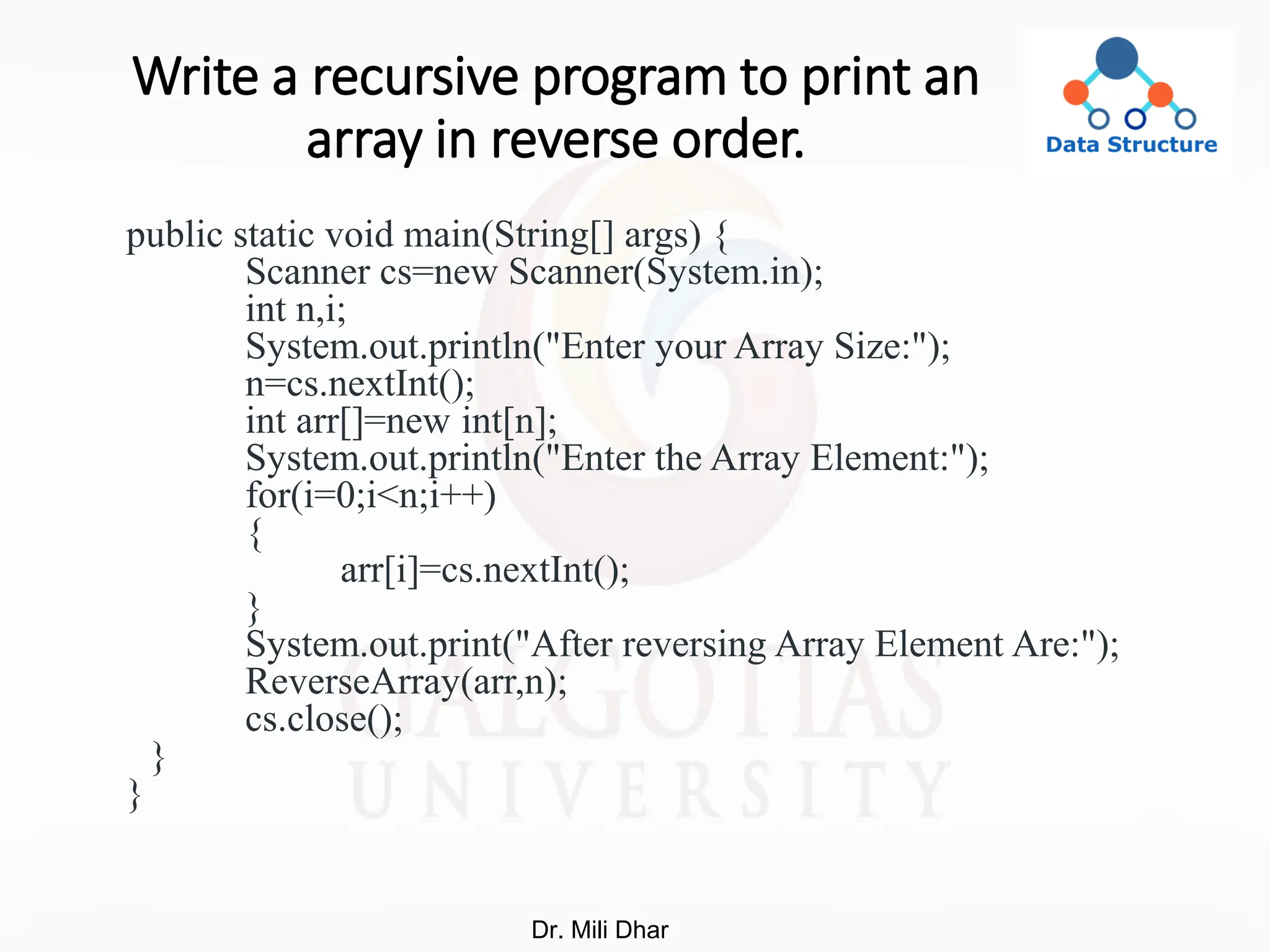Write a recursive program to print an
array in reverse order.
public static void main(String[] args) {
Scanner cs=new Scanner(System.in);
int n,i;
System.out.println("Enter your Array Size:");
n=cs.nextInt();
int arr[]=new int[n];
System.out.println("Enter the Array Element:");
for(i=0;i<n;i++)
{
arr[i]=cs.nextInt();
}
System.out.print("After reversing Array Element Are:");
ReverseArray(arr,n);
cs.close();
}
}
Dr. Mili Dhar
 
