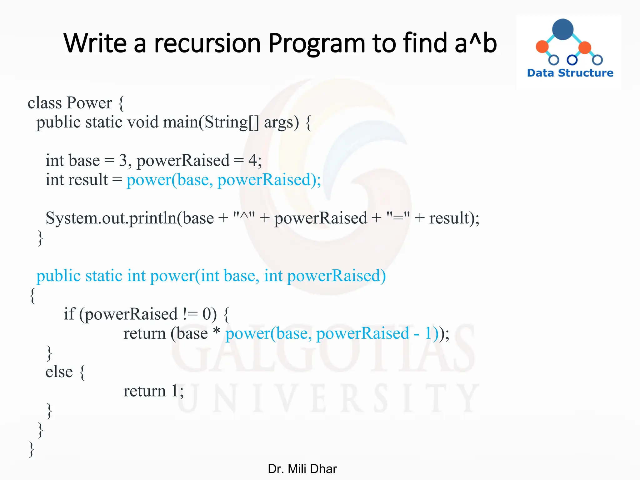 Write a recursion Program to find a^b
class Power {
public static void main(String[] args) {
int base = 3, powerRaised = 4;
int result = power(base, powerRaised);
System.out.println(base + "^" + powerRaised + "=" + result);
}
public static int power(int base, int powerRaised)
{
if (powerRaised != 0) {
return (base * power(base, powerRaised - 1));
}
else {
return 1;
}
}
}
Dr. Mili Dhar
 