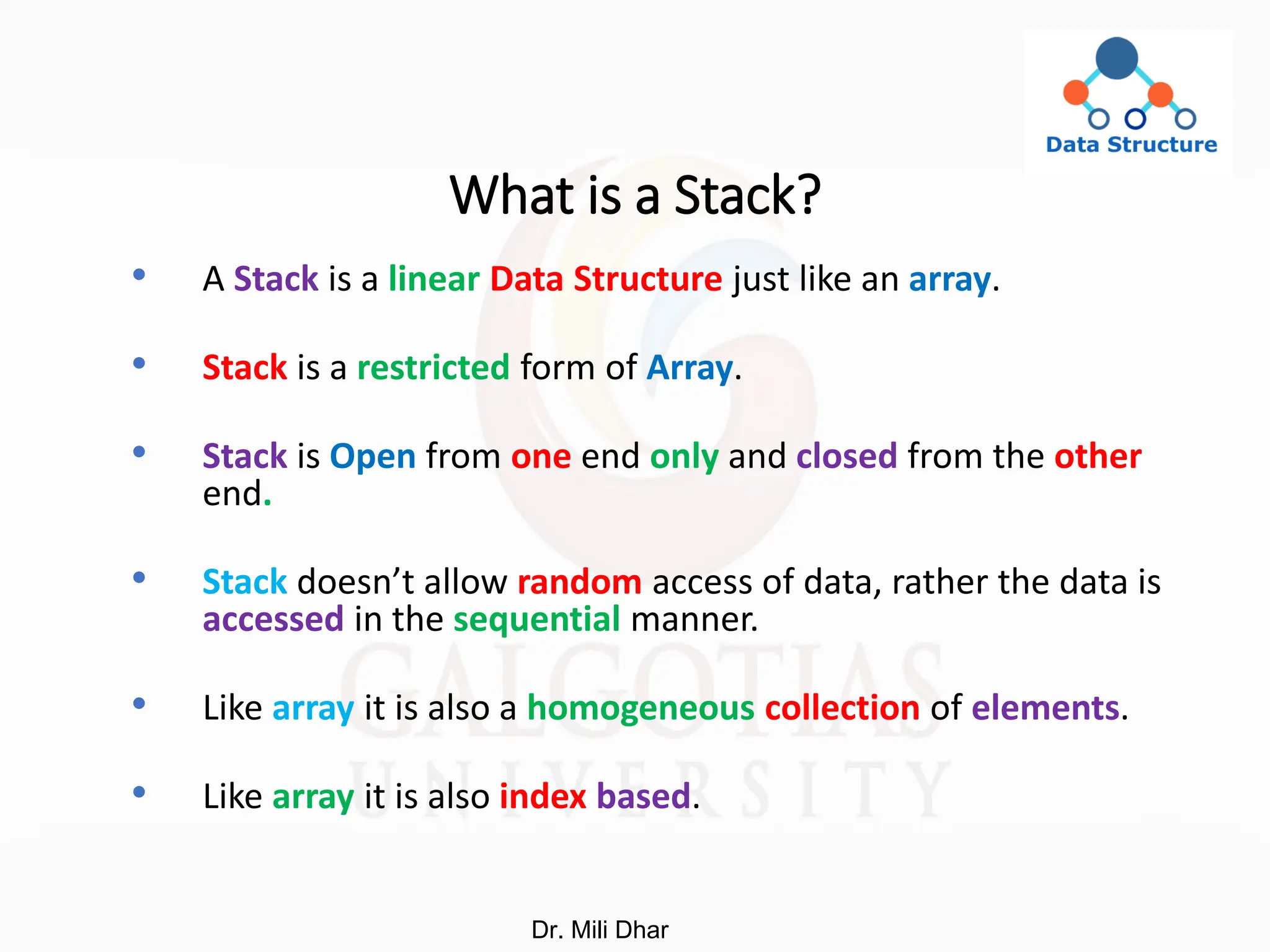 What is a Stack?
• A Stack is a linear Data Structure just like an array.
• Stack is a restricted form of Array.
• Stack is Open from one end only and closed from the other
end.
• Stack doesn’t allow random access of data, rather the data is
accessed in the sequential manner.
• Like array it is also a homogeneous collection of elements.
• Like array it is also index based.
Dr. Mili Dhar
 