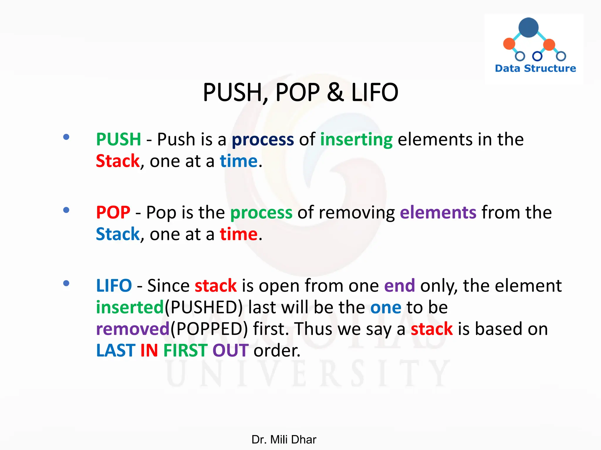 PUSH, POP & LIFO
• PUSH - Push is a process of inserting elements in the
Stack, one at a time.
• POP - Pop is the process of removing elements from the
Stack, one at a time.
• LIFO - Since stack is open from one end only, the element
inserted(PUSHED) last will be the one to be
removed(POPPED) first. Thus we say a stack is based on
LAST IN FIRST OUT order.
Dr. Mili Dhar
 