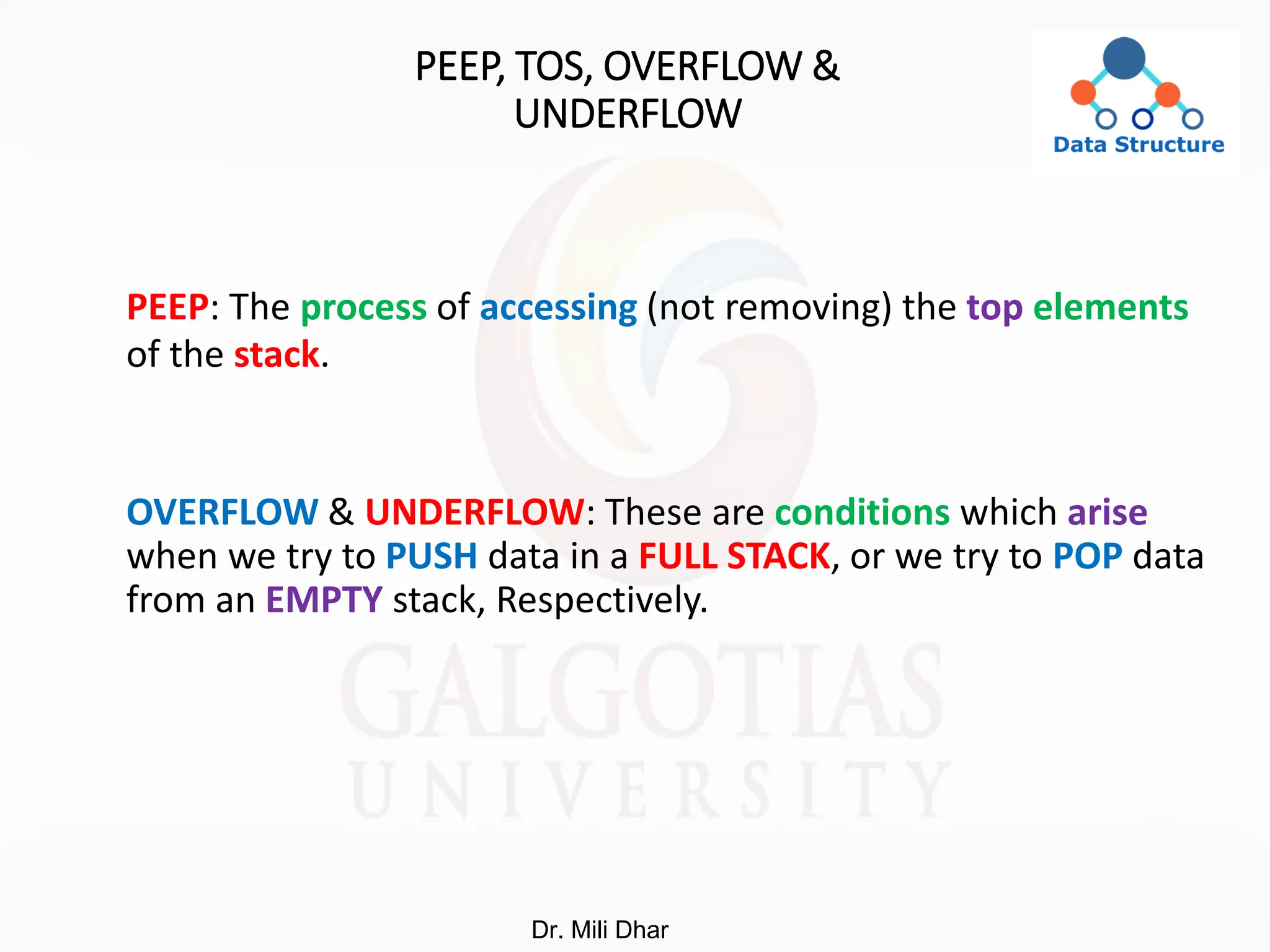 PEEP, TOS, OVERFLOW &
UNDERFLOW
PEEP: The process of accessing (not removing) the top elements
of the stack.
OVERFLOW & UNDERFLOW: These are conditions which arise
when we try to PUSH data in a FULL STACK, or we try to POP data
from an EMPTY stack, Respectively.
Dr. Mili Dhar
 