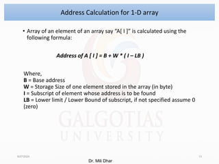 • Array of an element of an array say “A[ I ]” is calculated using the
following formula:
Address of A [ I ] = B + W * ( I – LB )
Where,
B = Base address
W = Storage Size of one element stored in the array (in byte)
I = Subscript of element whose address is to be found
LB = Lower limit / Lower Bound of subscript, if not specified assume 0
(zero)
8/27/2024 13
Address Calculation for 1-D array
Dr. Mili Dhar
 