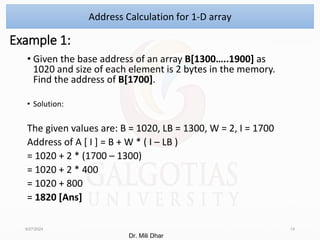 Example 1:
• Given the base address of an array B[1300…..1900] as
1020 and size of each element is 2 bytes in the memory.
Find the address of B[1700].
• Solution:
The given values are: B = 1020, LB = 1300, W = 2, I = 1700
Address of A [ I ] = B + W * ( I – LB )
= 1020 + 2 * (1700 – 1300)
= 1020 + 2 * 400
= 1020 + 800
= 1820 [Ans]
8/27/2024 14
Address Calculation for 1-D array
Dr. Mili Dhar
 