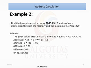 Example 2:
• Find the base address of an array A[-15:65]. The size of each
element is 2 bytes in the memory and the location of A[37] is 4279.
Solution:
The given values are: LB = -15, UB = 65, W = 2, I = 37, A[37] = 4279
Address of A [ I ] = B + W * ( I – LB )
4279= B + 2 * (37 – (-15))
4279= B + 2 * 52
4279= B + 104
B= 4175 [Ans]
8/27/2024 15
Address Calculation
Dr. Mili Dhar
 