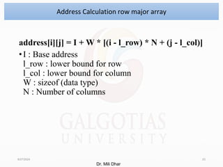address[i][j] = I + W * [(i - l_row) * N + (j - l_col)]
•I : Base address
l_row : lower bound for row
l_col : lower bound for column
W : sizeof (data type)
N : Number of columns
8/27/2024 23
Address Calculation row major array
Dr. Mili Dhar
 