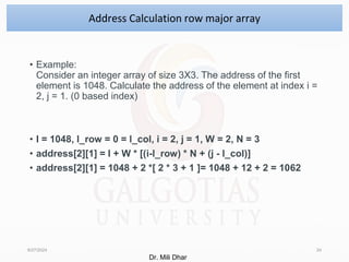 • Example:
Consider an integer array of size 3X3. The address of the first
element is 1048. Calculate the address of the element at index i =
2, j = 1. (0 based index)
• I = 1048, l_row = 0 = l_col, i = 2, j = 1, W = 2, N = 3
• address[2][1] = I + W * [(i-l_row) * N + (j - l_col)]
• address[2][1] = 1048 + 2 *[ 2 * 3 + 1 ]= 1048 + 12 + 2 = 1062
8/27/2024 24
Address Calculation row major array
Dr. Mili Dhar
 