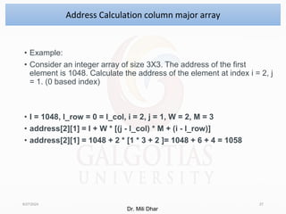 • Example:
• Consider an integer array of size 3X3. The address of the first
element is 1048. Calculate the address of the element at index i = 2, j
= 1. (0 based index)
• I = 1048, l_row = 0 = l_col, i = 2, j = 1, W = 2, M = 3
• address[2][1] = I + W * [(j - l_col) * M + (i - l_row)]
• address[2][1] = 1048 + 2 * [1 * 3 + 2 ]= 1048 + 6 + 4 = 1058
8/27/2024 27
Address Calculation column major array
Dr. Mili Dhar
 