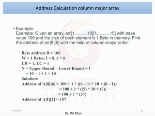 • Example:
Example: Given an array, arr[1………10][1………15] with base
value 100 and the size of each element is 1 Byte in memory. Find
the address of arr[8][6] with the help of column-major order.
8/27/2024 28
Address Calculation column major array
Base address B = 100
W = 1 Bytes, I = 8, J = 6
LR = 1, LC = 1
N = Upper Bound – Lower Bound + 1
= 10 – 1 + 1 = 10
Solution:
Address of A[8][6] = 100 + 1 * ((6 – 1) * 10 + (8 – 1))
= 100 + 1 * ((5) * 10 + (7))
= 100 + 1 * (57)
Address of A[I][J] = 157
Dr. Mili Dhar
 