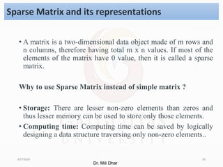 • A matrix is a two-dimensional data object made of m rows and
n columns, therefore having total m x n values. If most of the
elements of the matrix have 0 value, then it is called a sparse
matrix.
Why to use Sparse Matrix instead of simple matrix ?
• Storage: There are lesser non-zero elements than zeros and
thus lesser memory can be used to store only those elements.
• Computing time: Computing time can be saved by logically
designing a data structure traversing only non-zero elements..
8/27/2024 29
Sparse Matrix and its representations
Dr. Mili Dhar
 