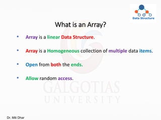 What is an Array?
• Array is a linear Data Structure.
• Array is a Homogeneous collection of multiple data items.
• Open from both the ends.
• Allow random access.
Dr. Mili Dhar
 
