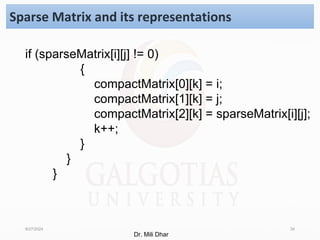 8/27/2024 34
Sparse Matrix and its representations
if (sparseMatrix[i][j] != 0)
{
compactMatrix[0][k] = i;
compactMatrix[1][k] = j;
compactMatrix[2][k] = sparseMatrix[i][j];
k++;
}
}
}
Dr. Mili Dhar
 