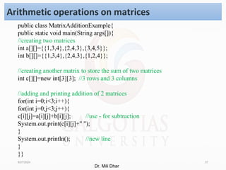 8/27/2024 37
Arithmetic operations on matrices
public class MatrixAdditionExample{
public static void main(String args[]){
//creating two matrices
int a[][]={{1,3,4},{2,4,3},{3,4,5}};
int b[][]={{1,3,4},{2,4,3},{1,2,4}};
//creating another matrix to store the sum of two matrices
int c[][]=new int[3][3]; //3 rows and 3 columns
//adding and printing addition of 2 matrices
for(int i=0;i<3;i++){
for(int j=0;j<3;j++){
c[i][j]=a[i][j]+b[i][j]; //use - for subtraction
System.out.print(c[i][j]+" ");
}
System.out.println(); //new line
}
}}
Dr. Mili Dhar
 