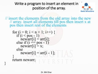 Write a program to insert an element in ith
position of the array.
// insert the elements from the old array into the new
// array. insert all elements till pos then insert x at
pos then insert rest of the elements
for (i = 0; i < n + 1; i++) {
if (i < pos - 1)
newarr[i] = arr[i];
else if (i == pos - 1)
newarr[i] = x;
else
newarr[i] = arr[i - 1];
}
return newarr;
}
Dr. Mili Dhar
 