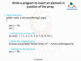 Write a program to insert an element in ith
position of the array.
// Main function
public static void main(String[] args)
{
int n = 10;
int i;
// initial array of size 10
int arr[] = { 1, 2, 3, 4, 5, 6, 7, 8, 9, 10 };
// print the original array
System.out.println("Initial Array:n" + Arrays.toString(arr));
// element to be inserted
int x = 50;
Dr. Mili Dhar
 