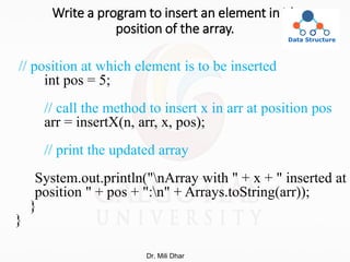 Write a program to insert an element in ith
position of the array.
// position at which element is to be inserted
int pos = 5;
// call the method to insert x in arr at position pos
arr = insertX(n, arr, x, pos);
// print the updated array
System.out.println("nArray with " + x + " inserted at
position " + pos + ":n" + Arrays.toString(arr));
}
}
Dr. Mili Dhar
 