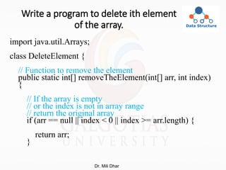 Write a program to delete ith element
of the array.
import java.util.Arrays;
class DeleteElement {
// Function to remove the element
public static int[] removeTheElement(int[] arr, int index)
{
// If the array is empty
// or the index is not in array range
// return the original array
if (arr == null || index < 0 || index >= arr.length) {
return arr;
}
Dr. Mili Dhar
 