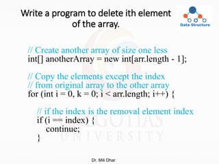 Write a program to delete ith element
of the array.
// Create another array of size one less
int[] anotherArray = new int[arr.length - 1];
// Copy the elements except the index
// from original array to the other array
for (int i = 0, k = 0; i < arr.length; i++) {
// if the index is the removal element index
if (i == index) {
continue;
}
Dr. Mili Dhar
 