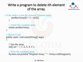 Write a program to delete ith element
of the array.
// if the index is not the removal element index
anotherArray[k++] = arr[i];
}
// return the resultant array
return anotherArray;
}
// Driver Code
public static void main(String[] args)
{
// Get the array
int[] arr = { 1, 2, 3, 4, 5 };
// Print the resultant array
System.out.println("Original Array: " + Arrays.toString(arr));
Dr. Mili Dhar
 