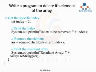 Write a program to delete ith element
of the array.
// Get the specific index
int index = 2;
// Print the index
System.out.println("Index to be removed: " + index);
// Remove the element
arr = removeTheElement(arr, index);
// Print the resultant array
System.out.println("Resultant Array: " +
Arrays.toString(arr));
}
}
Dr. Mili Dhar
 