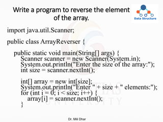 Write a program to reverse the element
of the array.
import java.util.Scanner;
public class ArrayReverser {
public static void main(String[] args) {
Scanner scanner = new Scanner(System.in);
System.out.println("Enter the size of the array:");
int size = scanner.nextInt();
int[] array = new int[size];
System.out.println("Enter " + size + " elements:");
for (int i = 0; i < size; i++) {
array[i] = scanner.nextInt();
}
Dr. Mili Dhar
 