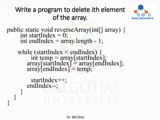 Write a program to delete ith element
of the array.
public static void reverseArray(int[] array) {
int startIndex = 0;
int endIndex = array.length - 1;
while (startIndex < endIndex) {
int temp = array[startIndex];
array[startIndex] = array[endIndex];
array[endIndex] = temp;
startIndex++;
endIndex--;
}
}
}
Dr. Mili Dhar
 