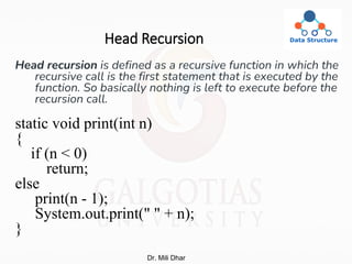 Head Recursion
Head recursion is defined as a recursive function in which the
recursive call is the first statement that is executed by the
function. So basically nothing is left to execute before the
recursion call.
static void print(int n)
{
if (n < 0)
return;
else
print(n - 1);
System.out.print(" " + n);
}
Dr. Mili Dhar
 