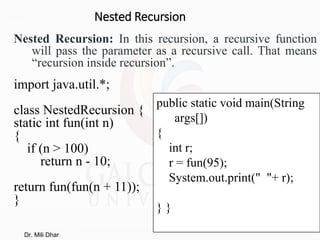 Nested Recursion
Nested Recursion: In this recursion, a recursive function
will pass the parameter as a recursive call. That means
“recursion inside recursion”.
import java.util.*;
class NestedRecursion {
static int fun(int n)
{
if (n > 100)
return n - 10;
return fun(fun(n + 11));
}
public static void main(String
args[])
{
int r;
r = fun(95);
System.out.print(" "+ r);
} }
Dr. Mili Dhar
 