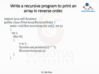 Write a recursive program to print an
array in reverse order.
import java.util.Scanner;
public class PrintArrayReverseOrder {
static void ReverseArray(int arr[], int n)
{
int i;
if(n>0)
{
i=n-1;
System.out.print(arr[i]+" ");
ReverseArray(arr,i);
}
}
Dr. Mili Dhar
 