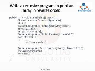 Write a recursive program to print an
array in reverse order.
public static void main(String[] args) {
Scanner cs=new Scanner(System.in);
int n,i;
System.out.println("Enter your Array Size:");
n=cs.nextInt();
int arr[]=new int[n];
System.out.println("Enter the Array Element:");
for(i=0;i<n;i++)
{
arr[i]=cs.nextInt();
}
System.out.print("After reversing Array Element Are:");
ReverseArray(arr,n);
cs.close();
}
}
Dr. Mili Dhar
 