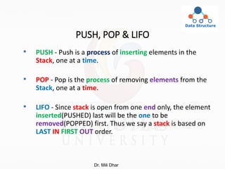 PUSH, POP & LIFO
• PUSH - Push is a process of inserting elements in the
Stack, one at a time.
• POP - Pop is the process of removing elements from the
Stack, one at a time.
• LIFO - Since stack is open from one end only, the element
inserted(PUSHED) last will be the one to be
removed(POPPED) first. Thus we say a stack is based on
LAST IN FIRST OUT order.
Dr. Mili Dhar
 