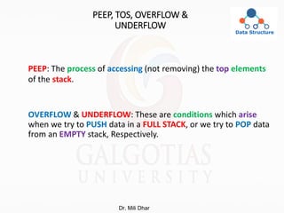 PEEP, TOS, OVERFLOW &
UNDERFLOW
PEEP: The process of accessing (not removing) the top elements
of the stack.
OVERFLOW & UNDERFLOW: These are conditions which arise
when we try to PUSH data in a FULL STACK, or we try to POP data
from an EMPTY stack, Respectively.
Dr. Mili Dhar
 