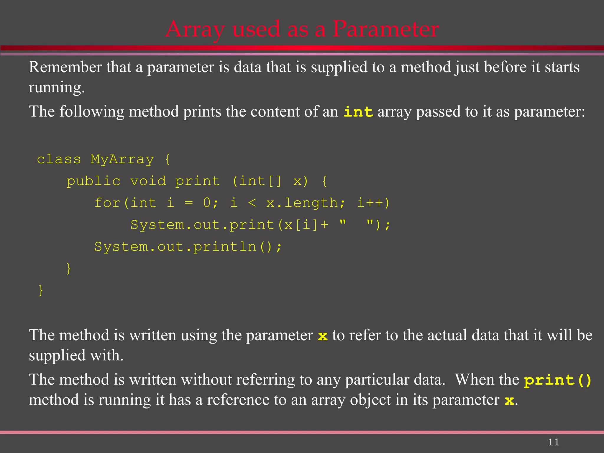 11 Array used as a Parameter Remember that a parameter is data that is supplied to a method just before it starts running. The following method prints the content of an int array passed to it as parameter: class MyArray { public void print (int[] x) { for(int i = 0; i < x.length; i++) System.out.print(x[i]+ " "); System.out.println(); } } The method is written using the parameter x to refer to the actual data that it will be supplied with. The method is written without referring to any particular data. When the print() method is running it has a reference to an array object in its parameter x. 