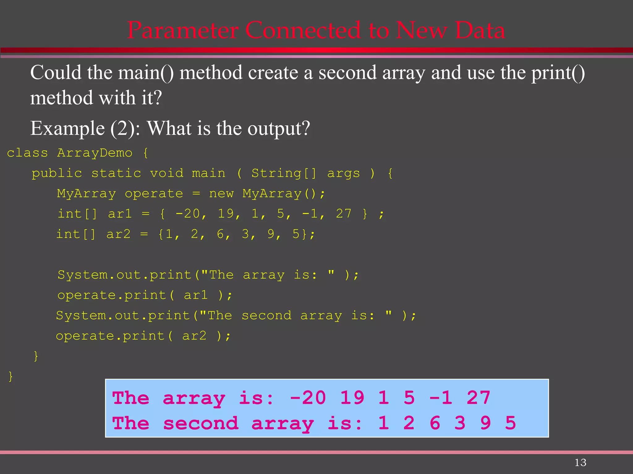 13 Parameter Connected to New Data Could the main() method create a second array and use the print() method with it? Example (2): What is the output? class ArrayDemo { public static void main ( String[] args ) { MyArray operate = new MyArray(); int[] ar1 = { -20, 19, 1, 5, -1, 27 } ; int[] ar2 = {1, 2, 6, 3, 9, 5}; System.out.print("The array is: " ); operate.print( ar1 ); System.out.print("The second array is: " ); operate.print( ar2 ); } } The array is: -20 19 1 5 -1 27 The second array is: 1 2 6 3 9 5 